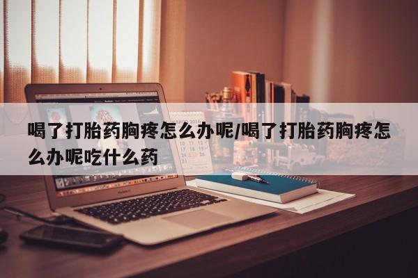 打胎药微信上哪里买喝了打胎药胸疼怎么办呢/喝了打胎药胸疼怎么办呢吃什么药