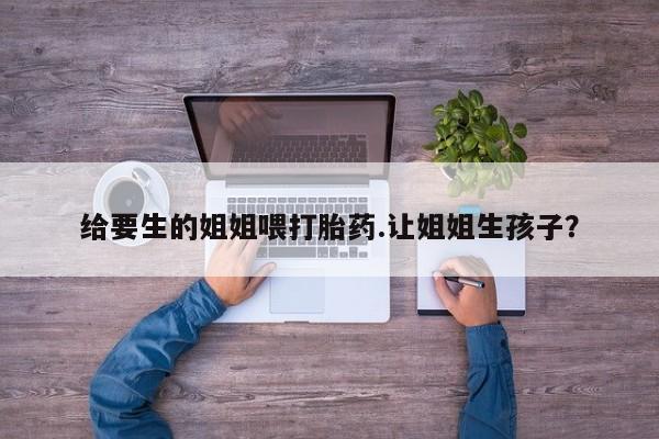 打胎药微信上哪里买给要生的姐姐喂打胎药.让姐姐生孩子？
