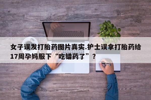 打胎药微信上哪里买女子误发打胎药图片真实.护士误拿打胎药给17周孕妈服下“吃错药了”？