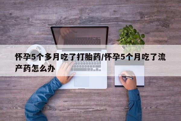 打胎药微信上哪里买怀孕5个多月吃了打胎药/怀孕5个月吃了流产药怎么办