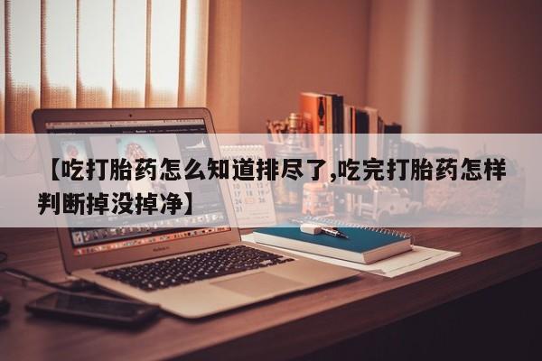 打胎药微信上哪里买【吃打胎药怎么知道排尽了,吃完打胎药怎样判断掉没掉净】