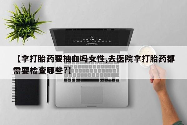 打胎药微信上哪里买【拿打胎药要抽血吗女性,去医院拿打胎药都需要检查哪些?】