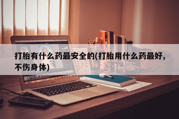 打胎药微信上哪里买打胎有什么药最安全的(打胎用什么药最好,不伤身体)