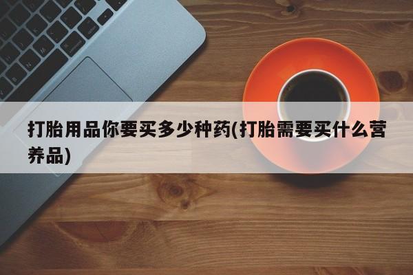 打胎药微信上哪里买打胎用品你要买多少种药(打胎需要买什么营养品)