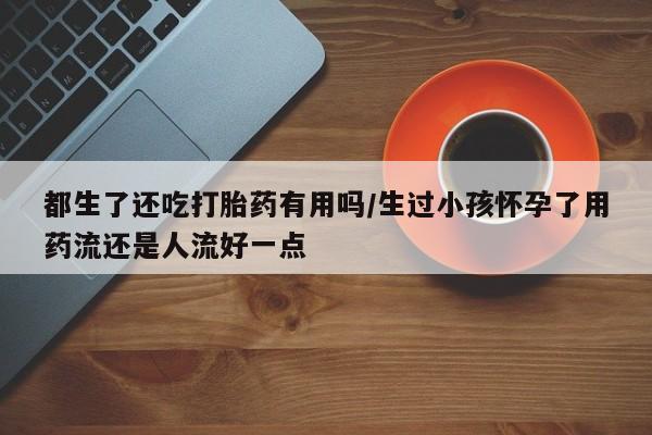 打胎药微信上哪里买都生了还吃打胎药有用吗/生过小孩怀孕了用药流还是人流好一点