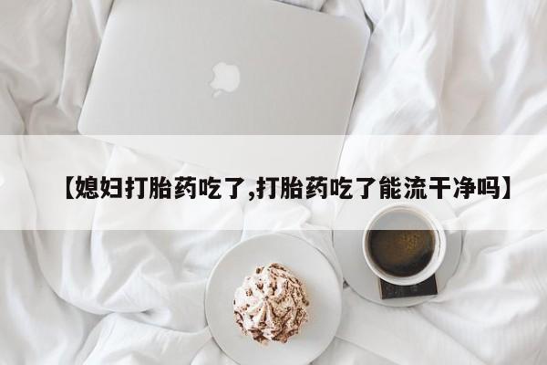 打胎药微信上哪里买【媳妇打胎药吃了,打胎药吃了能流干净吗】