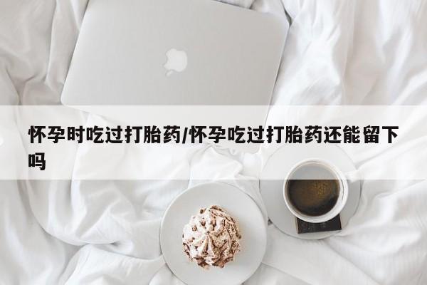 打胎药微信上哪里买怀孕时吃过打胎药/怀孕吃过打胎药还能留下吗