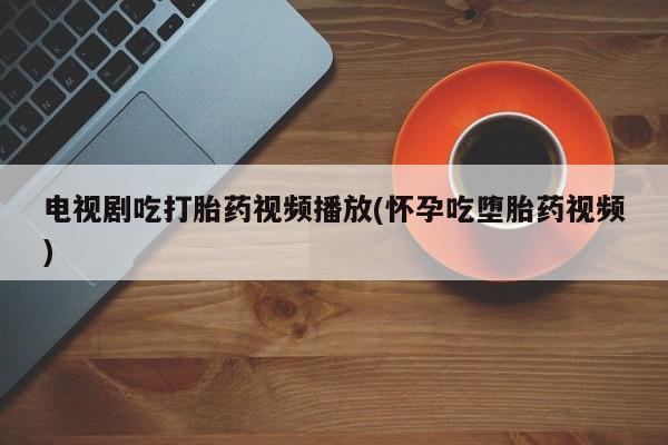 打胎药微信上哪里买电视剧吃打胎药视频播放(怀孕吃堕胎药视频)