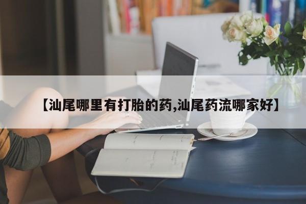 打胎药微信上哪里买【汕尾哪里有打胎的药,汕尾药流哪家好】