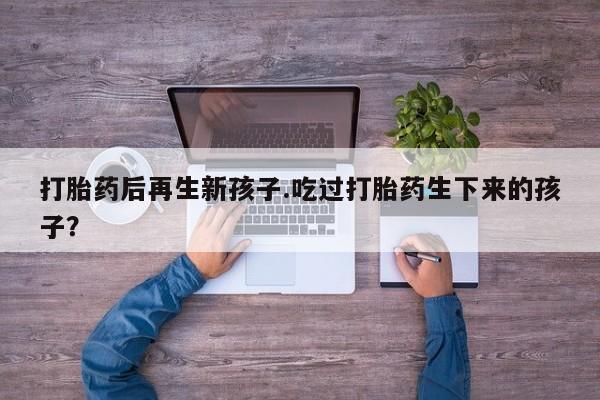 打胎药微信上哪里买打胎药后再生新孩子.吃过打胎药生下来的孩子?