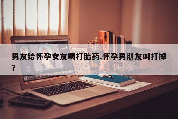 打胎药微信上哪里买男友给怀孕女友喝打胎药.怀孕男朋友叫打掉？
