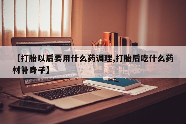 打胎药微信上哪里买【打胎以后要用什么药调理,打胎后吃什么药材补身子】