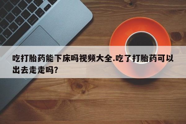 打胎药微信上哪里买吃打胎药能下床吗视频大全.吃了打胎药可以出去走走吗？