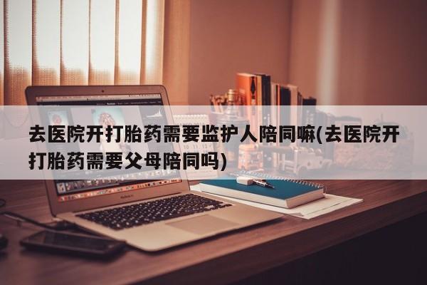 打胎药微信上哪里买去医院开打胎药需要监护人陪同嘛(去医院开打胎药需要父母陪同吗)