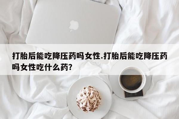 打胎药微信上哪里买打胎后能吃降压药吗女性.打胎后能吃降压药吗女性吃什么药？