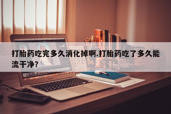 打胎药微信上哪里买打胎药吃完多久消化掉啊.打胎药吃了多久能流干净？