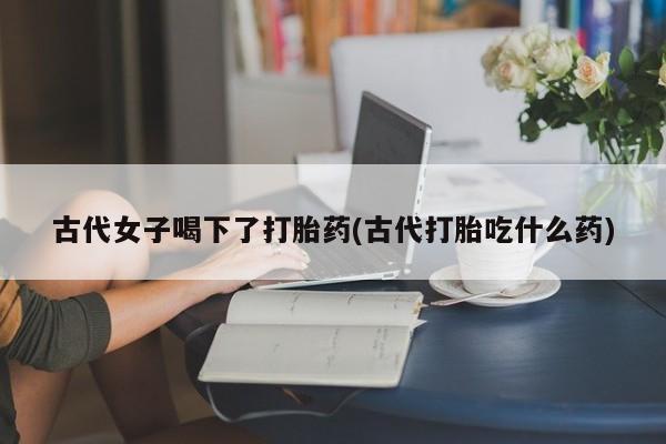打胎药微信上哪里买古代女子喝下了打胎药(古代打胎吃什么药)