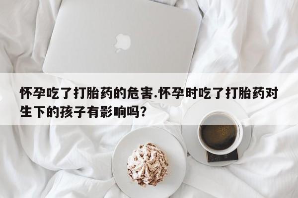 打胎药微信上哪里买怀孕吃了打胎药的危害.怀孕时吃了打胎药对生下的孩子有影响吗？