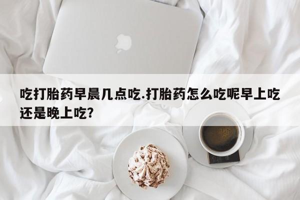打胎药微信上哪里买吃打胎药早晨几点吃.打胎药怎么吃呢早上吃还是晚上吃？