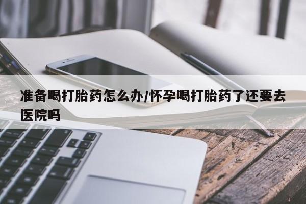 打胎药微信上哪里买准备喝打胎药怎么办/怀孕喝打胎药了还要去医院吗