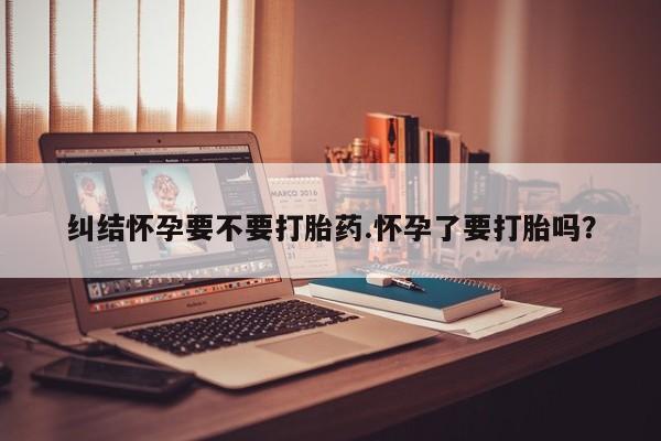 打胎药微信上哪里买纠结怀孕要不要打胎药.怀孕了要打胎吗？