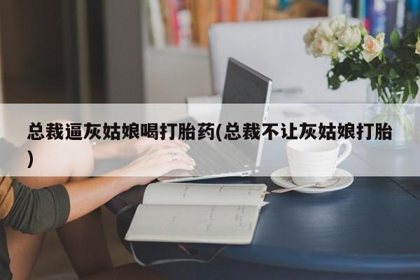 打胎药微信上哪里买总裁逼灰姑娘喝打胎药(总裁不让灰姑娘打胎)