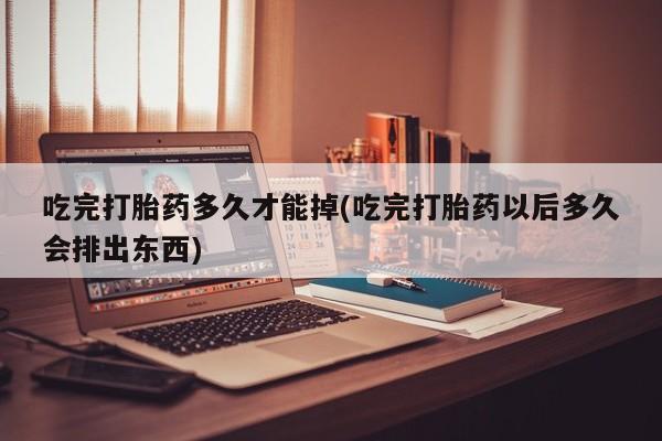 打胎药微信上哪里买吃完打胎药多久才能掉(吃完打胎药以后多久会排出东西)