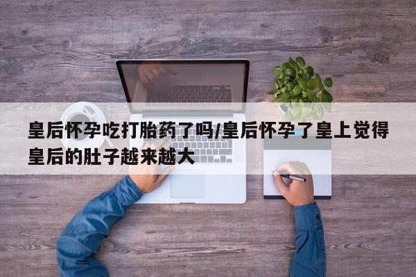 打胎药微信上哪里买皇后怀孕吃打胎药了吗/皇后怀孕了皇上觉得皇后的肚子越来越大
