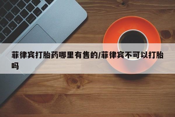 打胎药微信上哪里买菲律宾打胎药哪里有售的/菲律宾不可以打胎吗