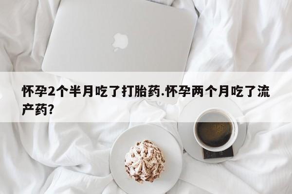 打胎药微信上哪里买怀孕2个半月吃了打胎药.怀孕两个月吃了流产药？