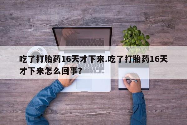 打胎药微信上哪里买吃了打胎药16天才下来.吃了打胎药16天才下来怎么回事？