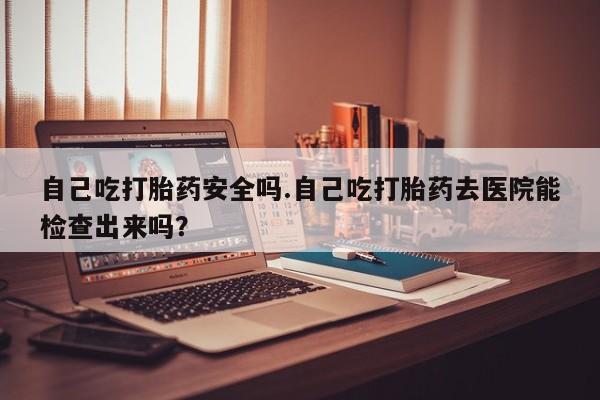 打胎药微信上哪里买自己吃打胎药安全吗.自己吃打胎药去医院能检查出来吗？