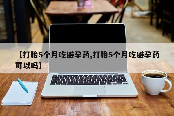 打胎药微信上哪里买【打胎5个月吃避孕药,打胎5个月吃避孕药可以吗】