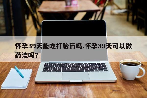 打胎药微信上哪里买怀孕39天能吃打胎药吗.怀孕39天可以做药流吗?