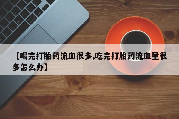 打胎药微信上哪里买【喝完打胎药流血很多,吃完打胎药流血量很多怎么办】