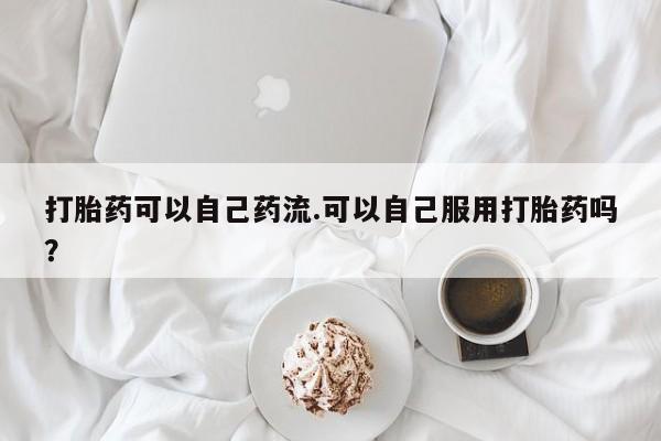 打胎药微信上哪里买打胎药可以自己药流.可以自己服用打胎药吗？