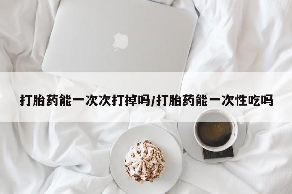 打胎药微信上哪里买打胎药能一次次打掉吗/打胎药能一次性吃吗