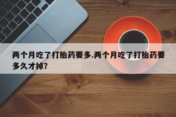 打胎药微信上哪里买两个月吃了打胎药要多.两个月吃了打胎药要多久才掉?