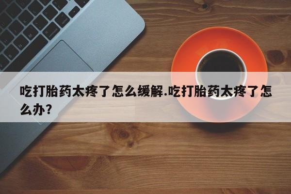 打胎药微信上哪里买吃打胎药太疼了怎么缓解.吃打胎药太疼了怎么办？