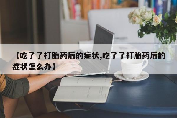 打胎药微信上哪里买【吃了了打胎药后的症状,吃了了打胎药后的症状怎么办】